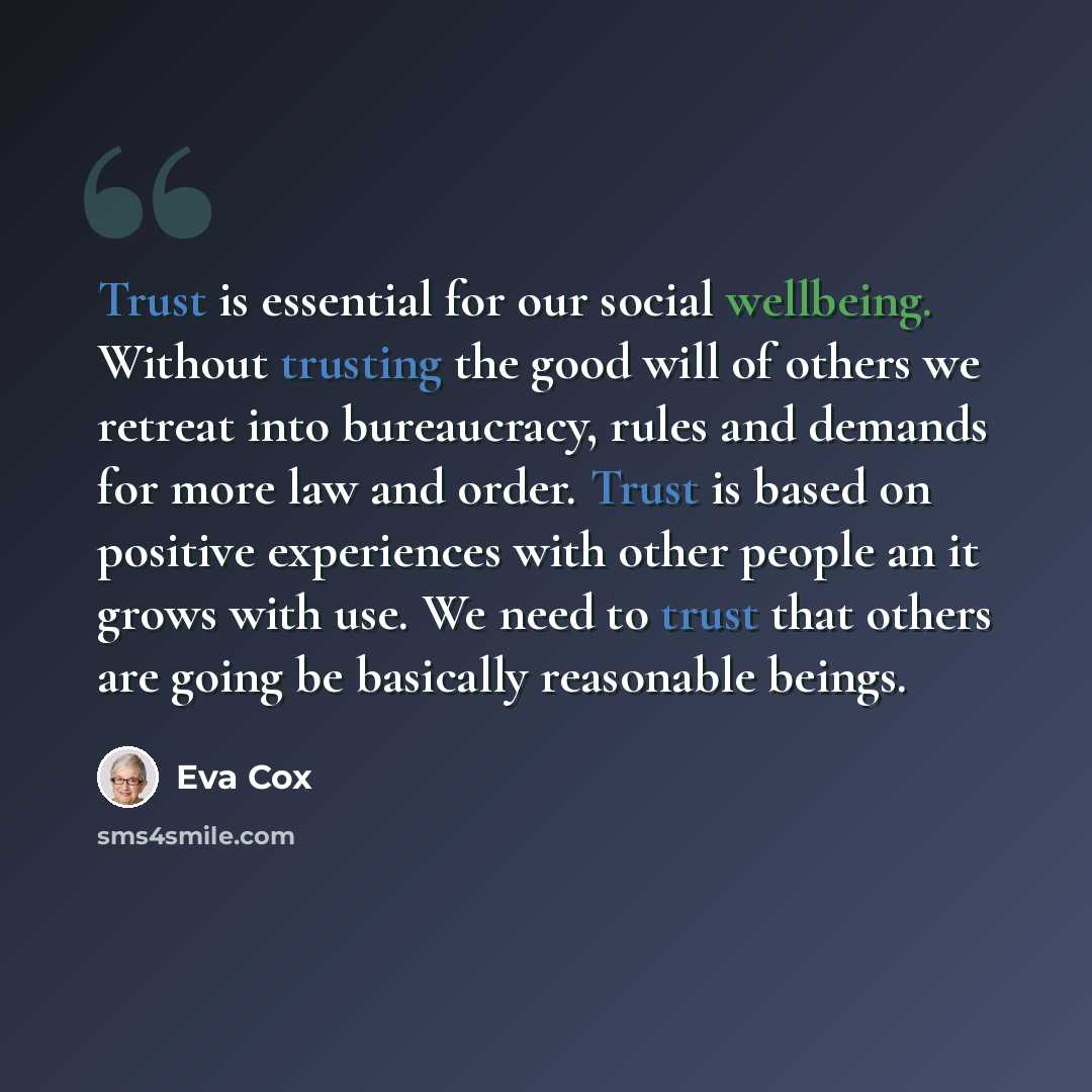 “Trust is essential for our social wellbeing. Without trusting the good will of others we retreat into bureaucracy, rules and demands for more law and order. Trust is based on positive experiences with other people an it grows with use. We need to trust that others are going be basically reasonable…” quote by Eva Cox