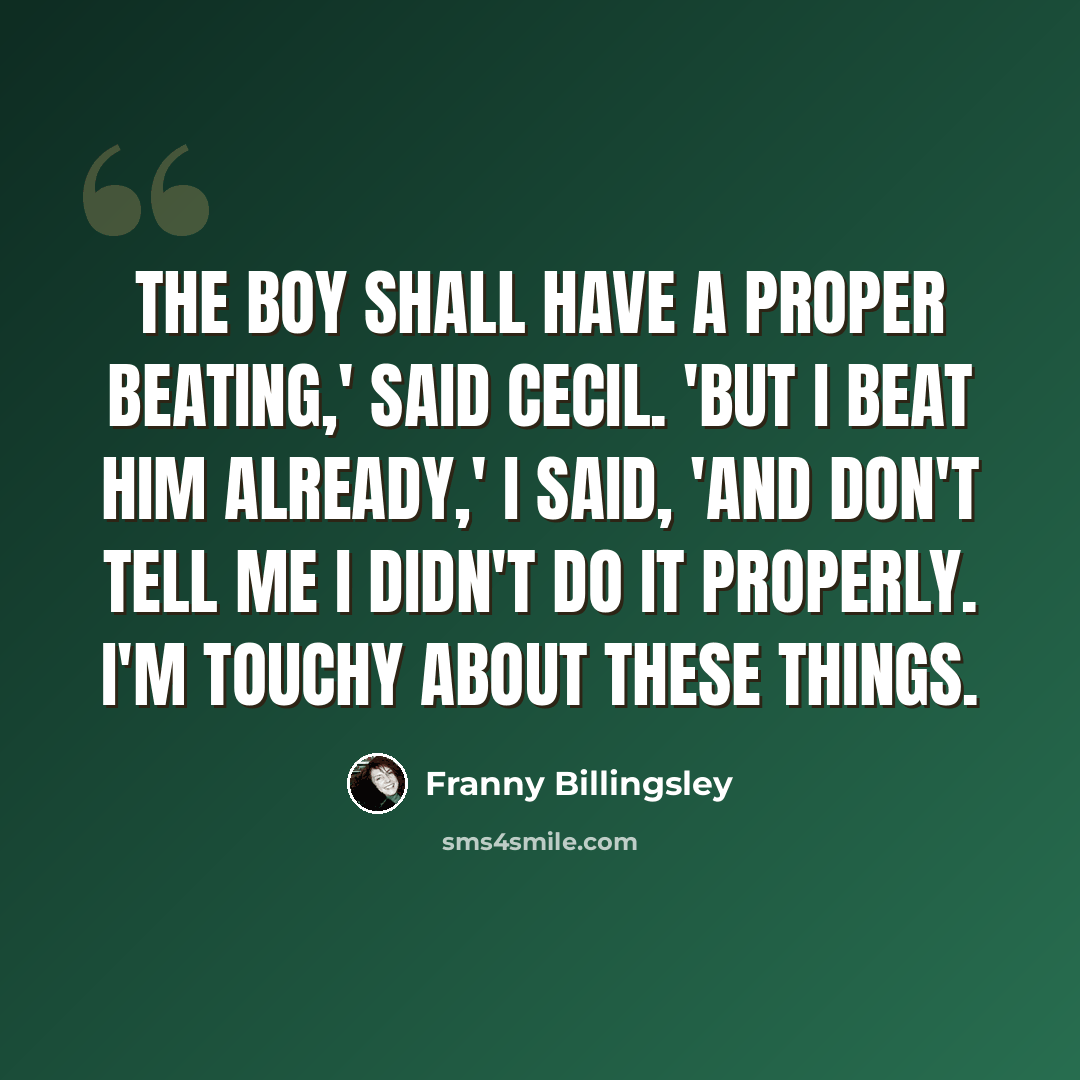 “The boy shall have a proper beating,' said Cecil. 'But I beat him already,' I said, 'and don't tell me I didn't do it properly. I'm touchy about these things.” quote by Franny Billingsley