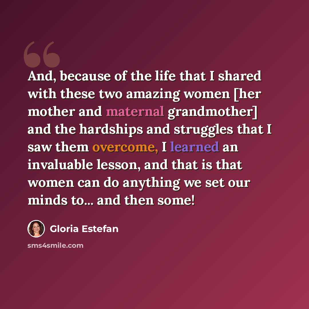 “And, because of the life that I shared with these two amazing women [her mother and maternal grandmother] and the hardships and struggles that I saw them overcome, I learned an invaluable lesson, and that is that women can do anything we set our minds to... and then some!” quote by Gloria Estefan