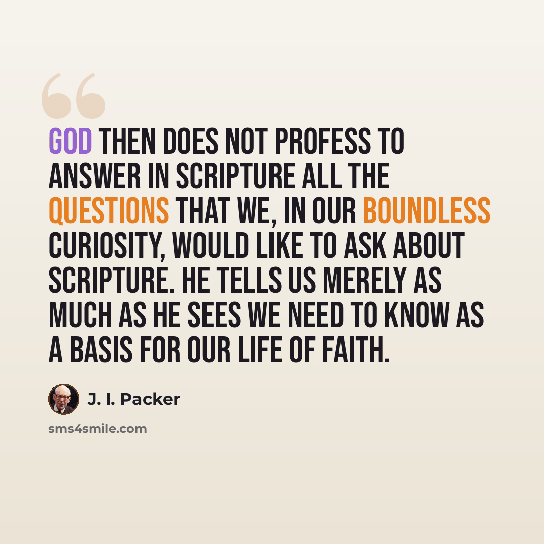 “God then does not profess to answer in Scripture all the questions that we, in our boundless curiosity, would like to ask about Scripture. He tells us merely as much as He sees we need to know as a basis for our life of faith.” quote by J. I. Packer