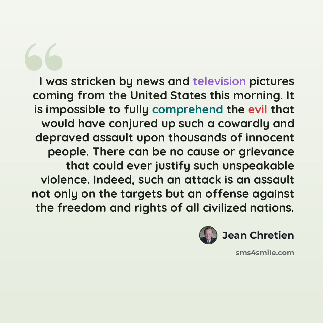 “I was stricken by news and television pictures coming from the United States this morning. It is impossible to fully comprehend the evil that would have conjured up such a cowardly and depraved assault upon thousands of innocent people. There can be no cause or grievance that could ever justify…” quote by Jean Chretien