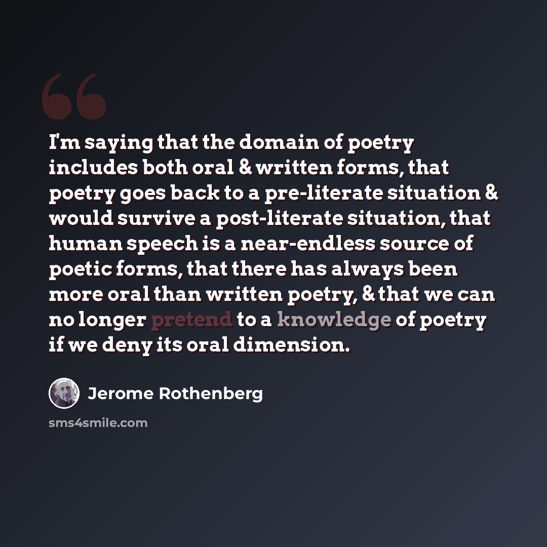 “I'm saying that the domain of poetry includes both oral & written forms, that poetry goes back to a pre-literate situation & would survive a post-literate situation, that human speech is a near-endless source of poetic forms, that there has always been more oral than written poetry, & that we can…” quote by Jerome Rothenberg