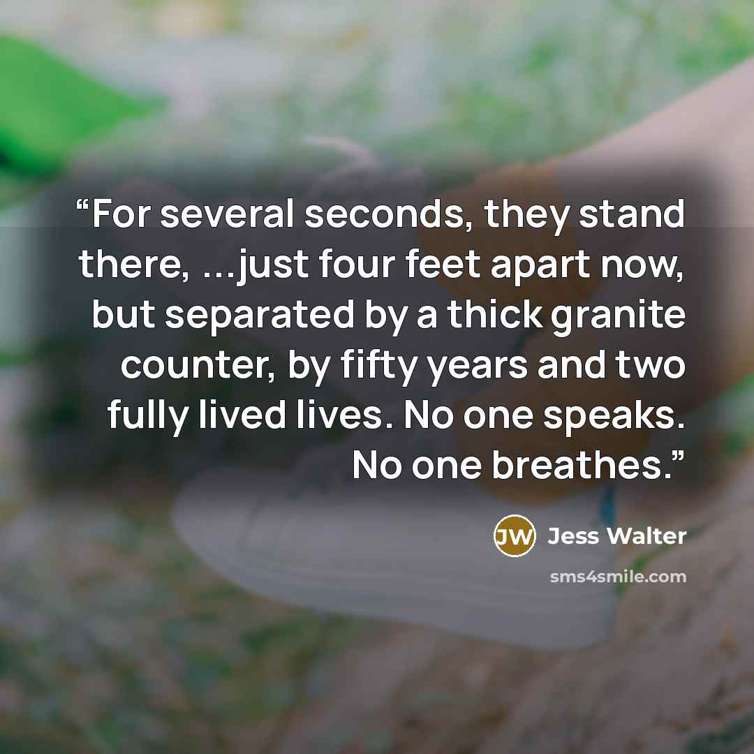 “For several seconds, they stand there, ...just four feet apart now, but separated by a thick granite counter, by fifty years and two fully lived lives. No one speaks. No one breathes.” quote by Jess Walter