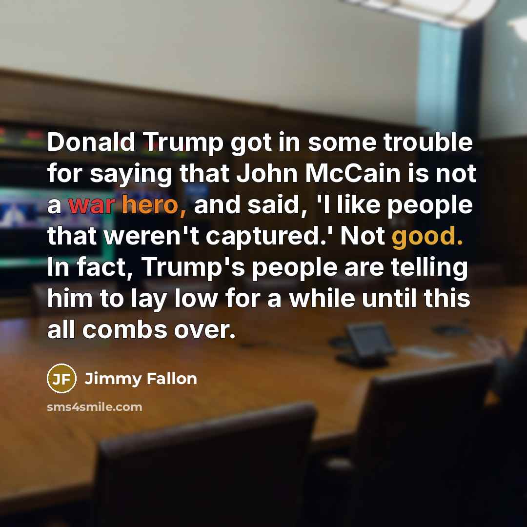 “Donald Trump got in some trouble for saying that John McCain is not a war hero, and said, 'I like people that weren't captured.' Not good. In fact, Trump's people are telling him to lay low for a while until this all combs over.” quote by Jimmy Fallon
