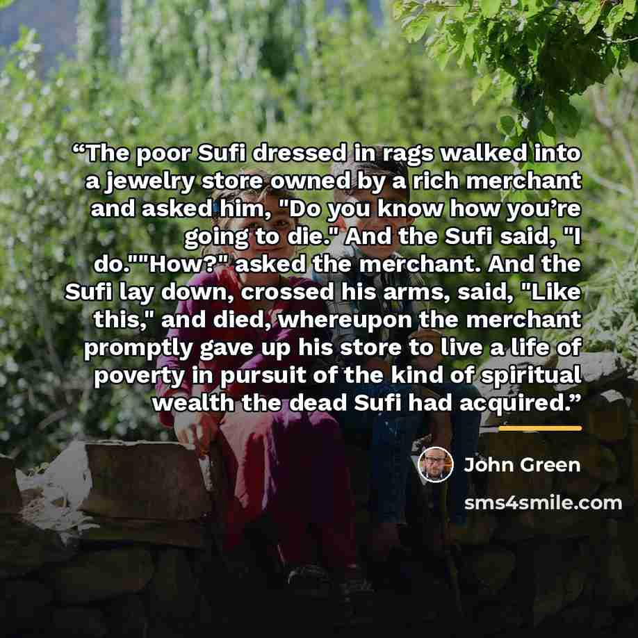 “The poor Sufi dressed in rags walked into a jewelry store owned by a rich merchant and asked him, "Do you know how you’re going to die." And the Sufi said, "I do.""How?" asked the merchant. And the Sufi lay down, crossed his arms, said, "Like this," and died, whereupon the merchant promptly gave…” quote by John Green