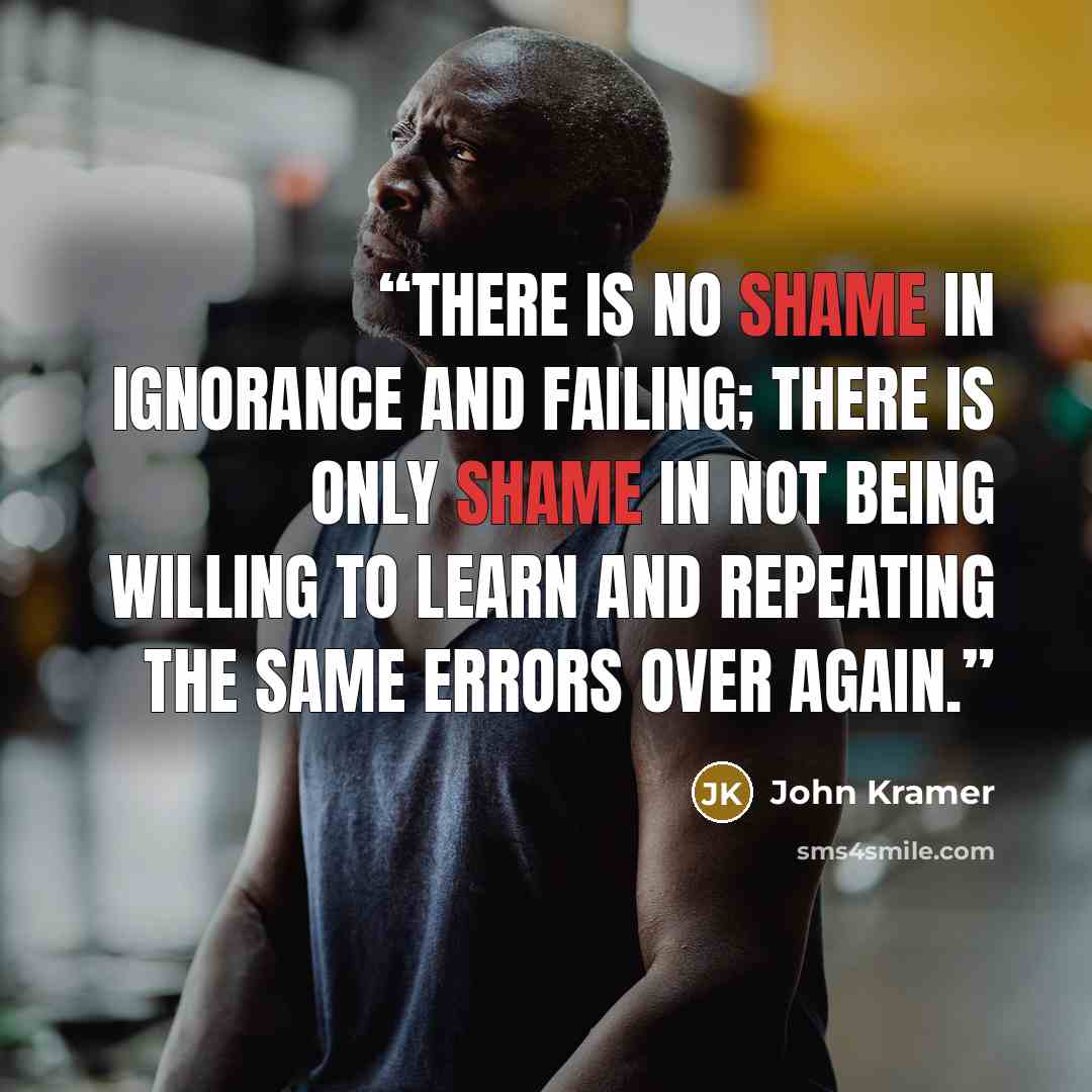 “There is no shame in ignorance and failing; there is only shame in not being willing to learn and repeating the same errors over again.” quote by John Kramer