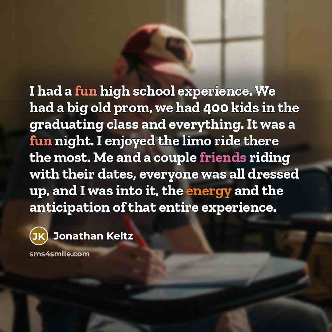 “I had a fun high school experience. We had a big old prom, we had 400 kids in the graduating class and everything. It was a fun night. I enjoyed the limo ride there the most. Me and a couple friends riding with their dates, everyone was all dressed up, and I was into it, the energy and the…” quote by Jonathan Keltz