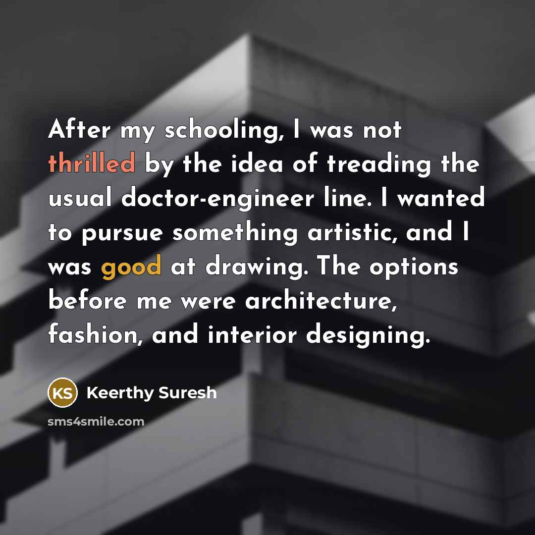 “After my schooling, I was not thrilled by the idea of treading the usual doctor-engineer line. I wanted to pursue something artistic, and I was good at drawing. The options before me were architecture, fashion, and interior designing.” quote by Keerthy Suresh