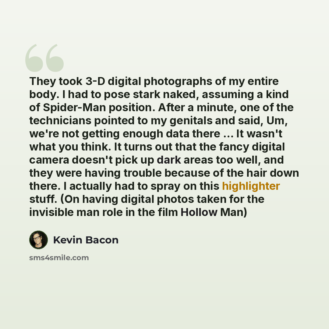 “They took 3-D digital photographs of my entire body. I had to pose stark naked, assuming a kind of Spider-Man position. After a minute, one of the technicians pointed to my genitals and said, Um, we're not getting enough data there ... It wasn't what you think. It turns out that the fancy digital…” quote by Kevin Bacon