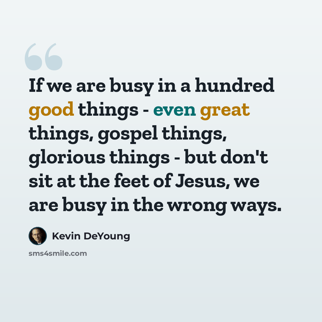“If we are busy in a hundred good things - even great things, gospel things, glorious things - but don't sit at the feet of Jesus, we are busy in the wrong ways.” quote by Kevin DeYoung