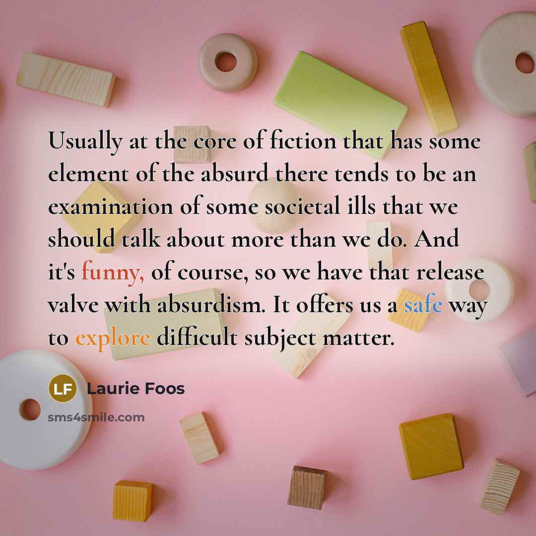 “Usually at the core of fiction that has some element of the absurd there tends to be an examination of some societal ills that we should talk about more than we do. And it's funny, of course, so we have that release valve with absurdism. It offers us a safe way to explore difficult subject matter.” quote by Laurie Foos