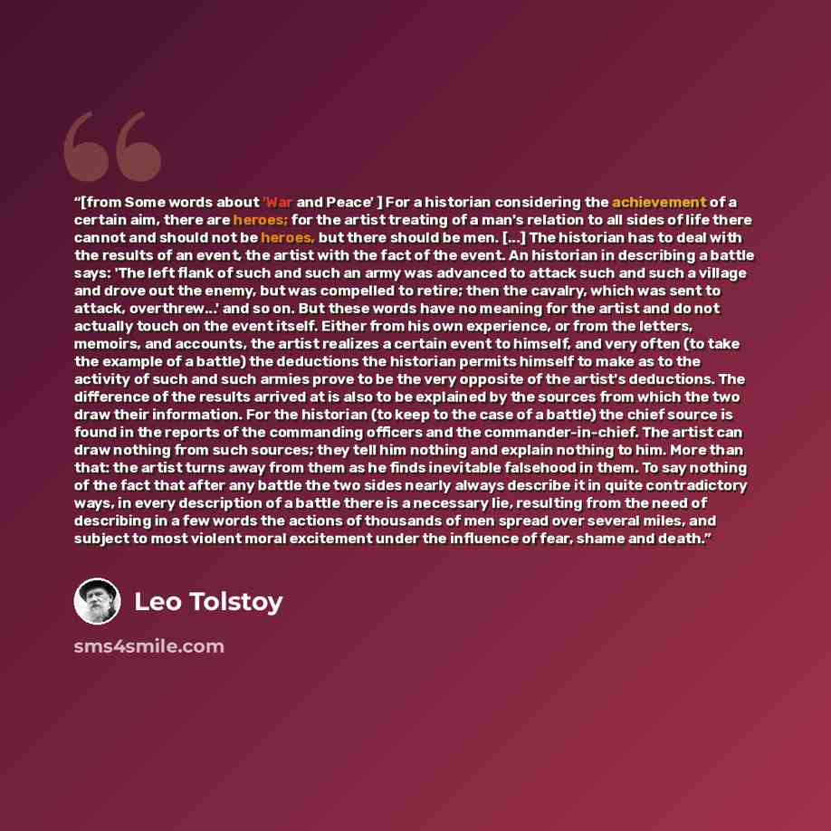 “[from Some words about 'War and Peace' ] For a historian considering the achievement of a certain aim, there are heroes; for the artist treating of a man's relation to all sides of life there cannot and should not be heroes, but there should be men. [...] The historian has to deal with the results…” quote by Leo Tolstoy