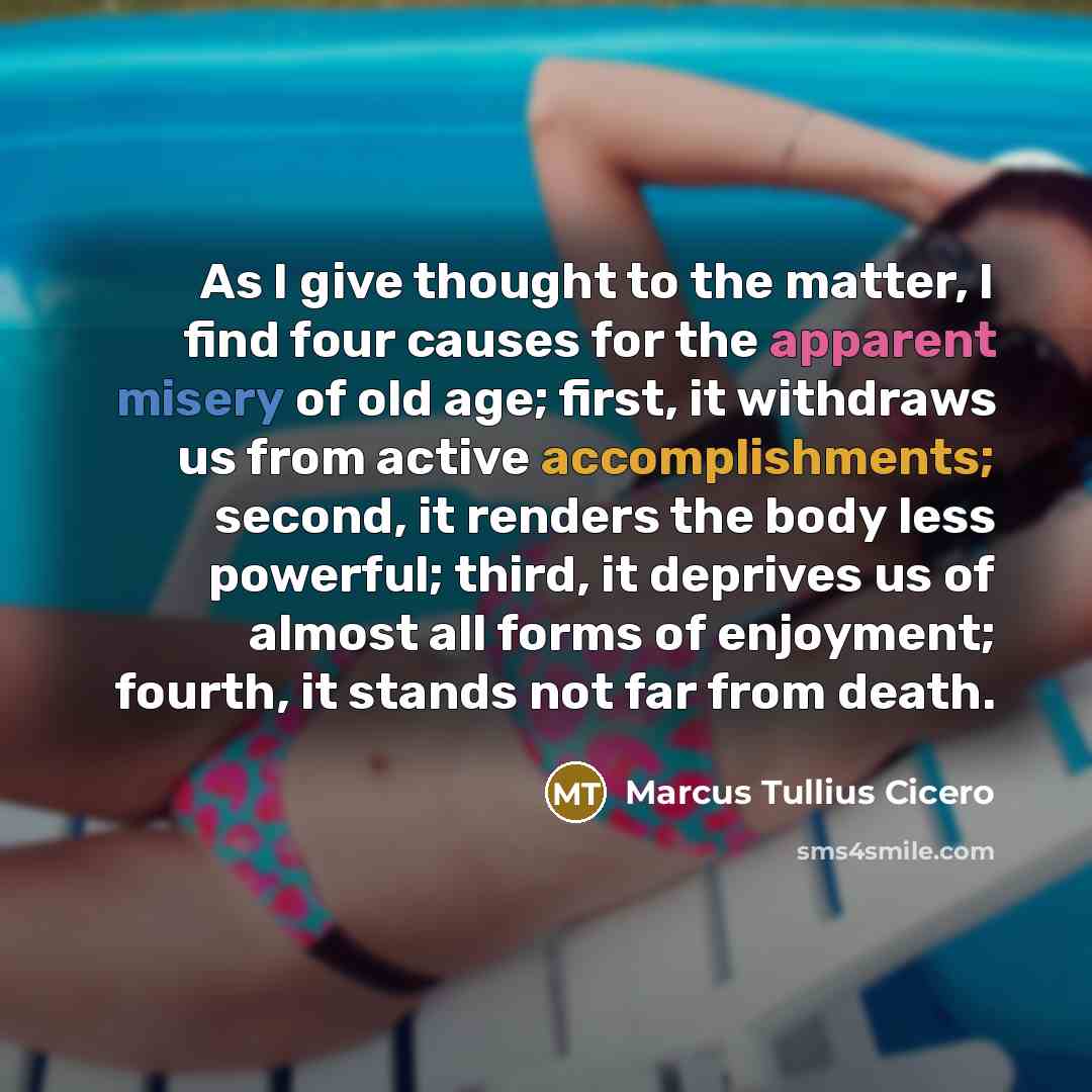 “As I give thought to the matter, I find four causes for the apparent misery of old age; first, it withdraws us from active accomplishments; second, it renders the body less powerful; third, it deprives us of almost all forms of enjoyment; fourth, it stands not far from death.” quote by Marcus Tullius Cicero
