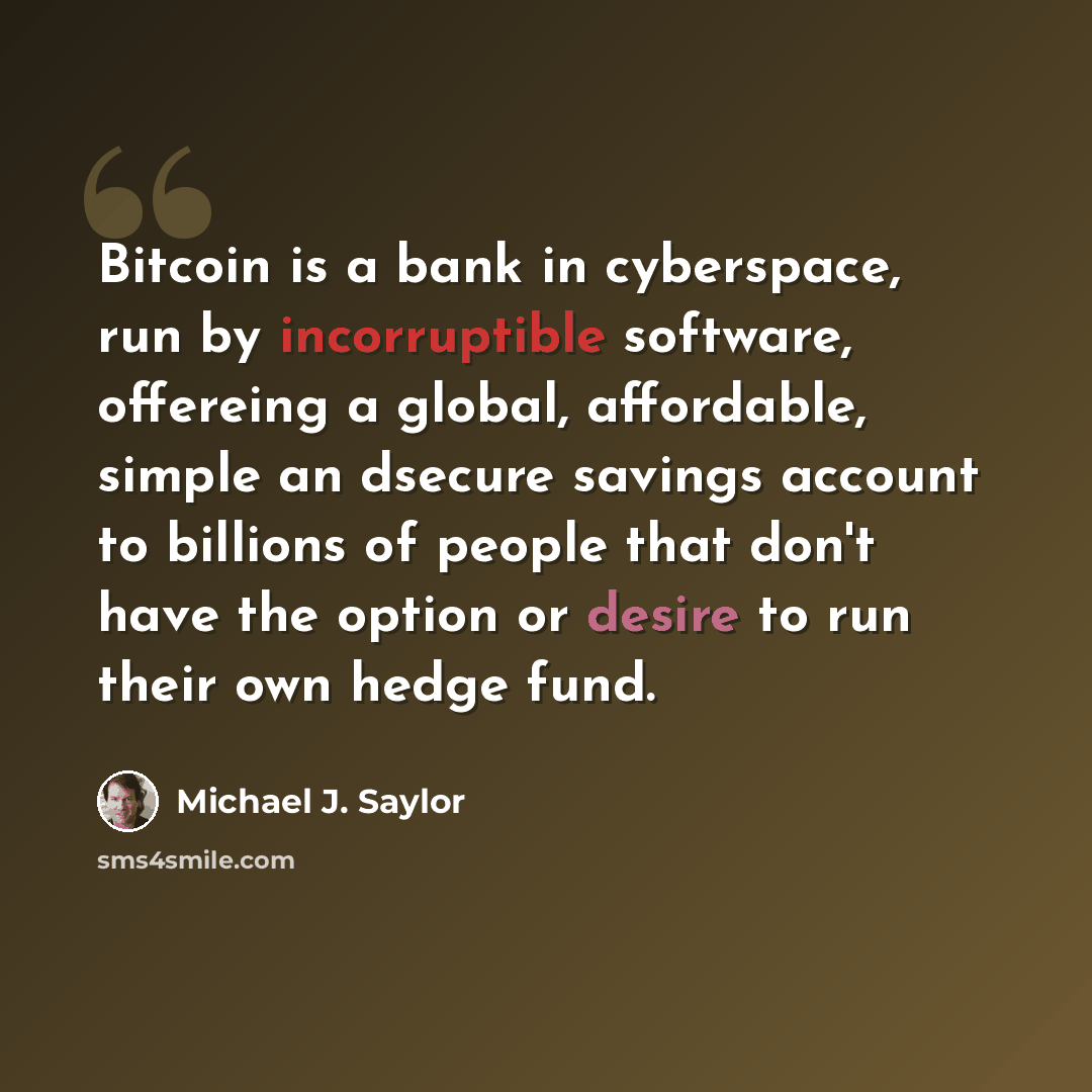 “Bitcoin is a bank in cyberspace, run by incorruptible software, offereing a global, affordable, simple an dsecure savings account to billions of people that don't have the option or desire to run their own hedge fund.” quote by Michael J. Saylor