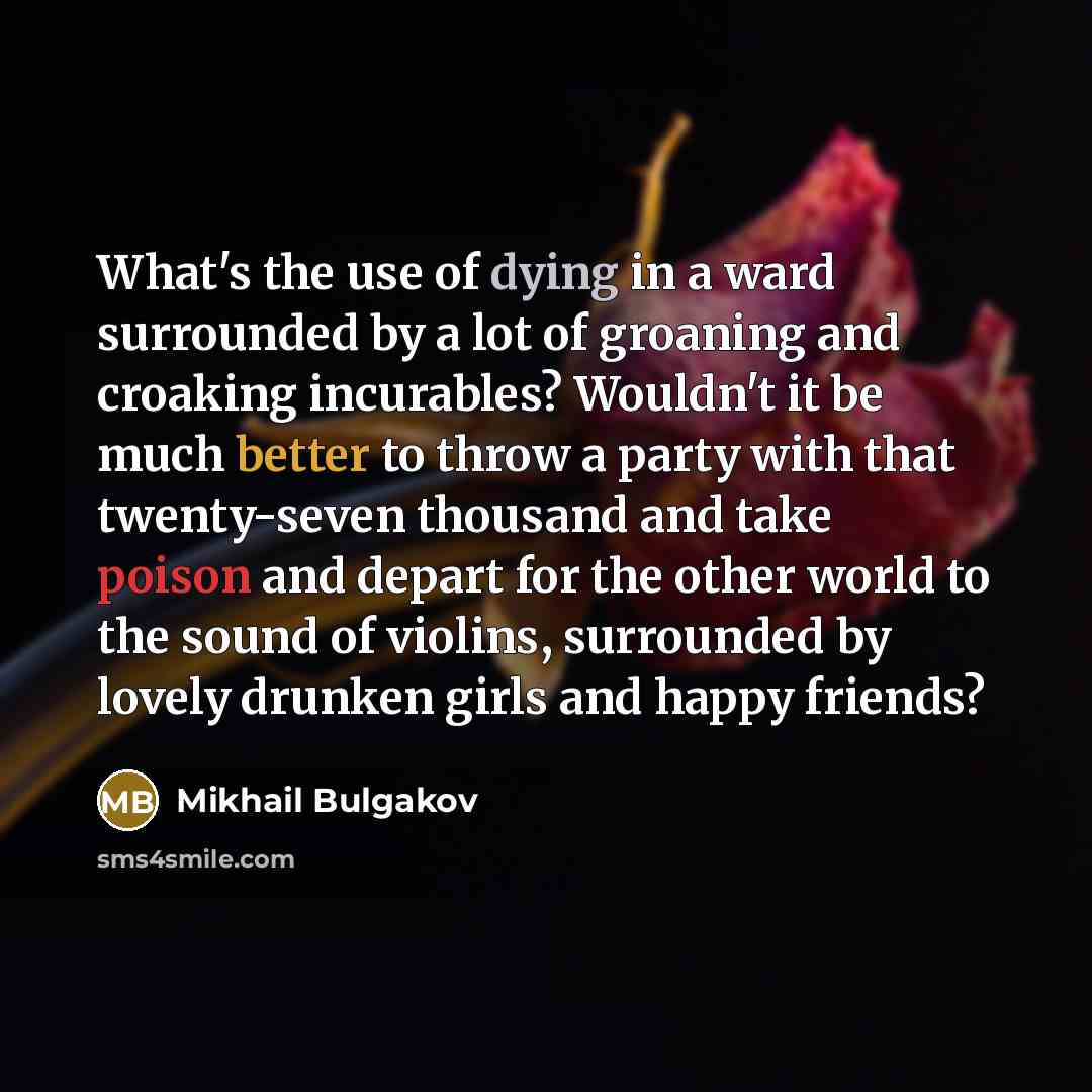 “What's the use of dying in a ward surrounded by a lot of groaning and croaking incurables? Wouldn't it be much better to throw a party with that twenty-seven thousand and take poison and depart for the other world to the sound of violins, surrounded by lovely drunken girls and happy friends?” quote by Mikhail Bulgakov