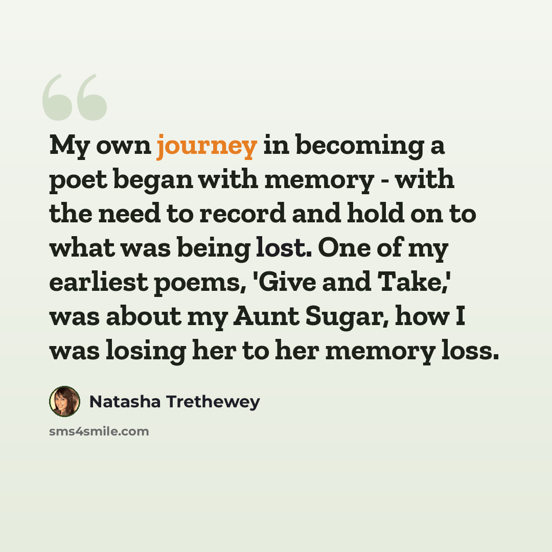 “My own journey in becoming a poet began with memory - with the need to record and hold on to what was being lost. One of my earliest poems, 'Give and Take,' was about my Aunt Sugar, how I was losing her to her memory loss.” quote by Natasha Trethewey