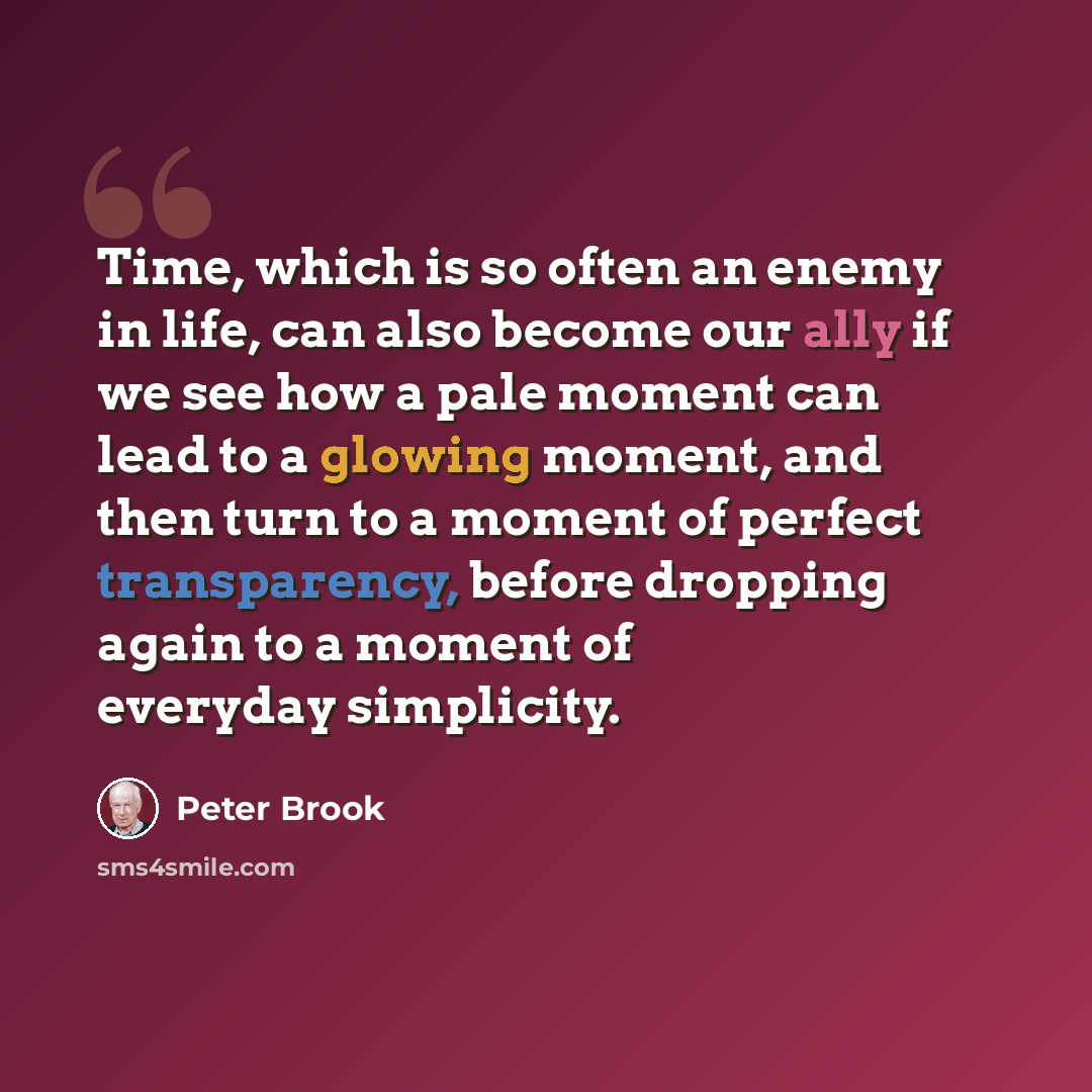 “Time, which is so often an enemy in life, can also become our ally if we see how a pale moment can lead to a glowing moment, and then turn to a moment of perfect transparency, before dropping again to a moment of everyday simplicity.” quote by Peter Brook
