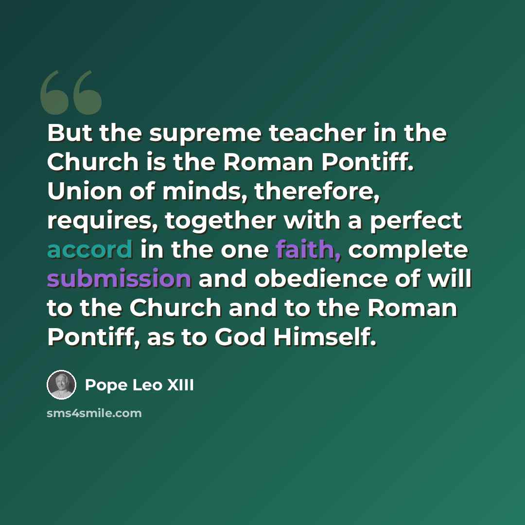 “But the supreme teacher in the Church is the Roman Pontiff. Union of minds, therefore, requires, together with a perfect accord in the one faith, complete submission and obedience of will to the Church and to the Roman Pontiff, as to God Himself.” quote by Pope Leo XIII