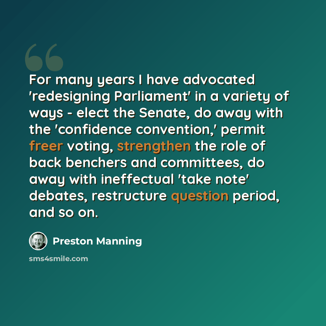 “For many years I have advocated 'redesigning Parliament' in a variety of ways - elect the Senate, do away with the 'confidence convention,' permit freer voting, strengthen the role of back benchers and committees, do away with ineffectual 'take note' debates, restructure question period, and so on.” quote by Preston Manning