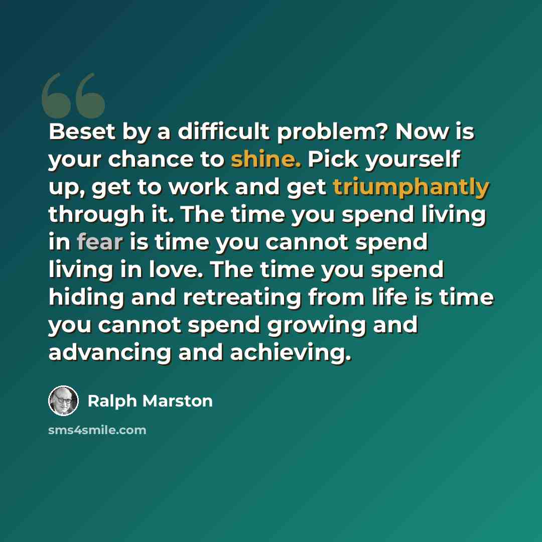 “Beset by a difficult problem? Now is your chance to shine. Pick yourself up, get to work and get triumphantly through it. The time you spend living in fear is time you cannot spend living in love. The time you spend hiding and retreating from life is time you cannot spend growing and advancing and…” quote by Ralph Marston