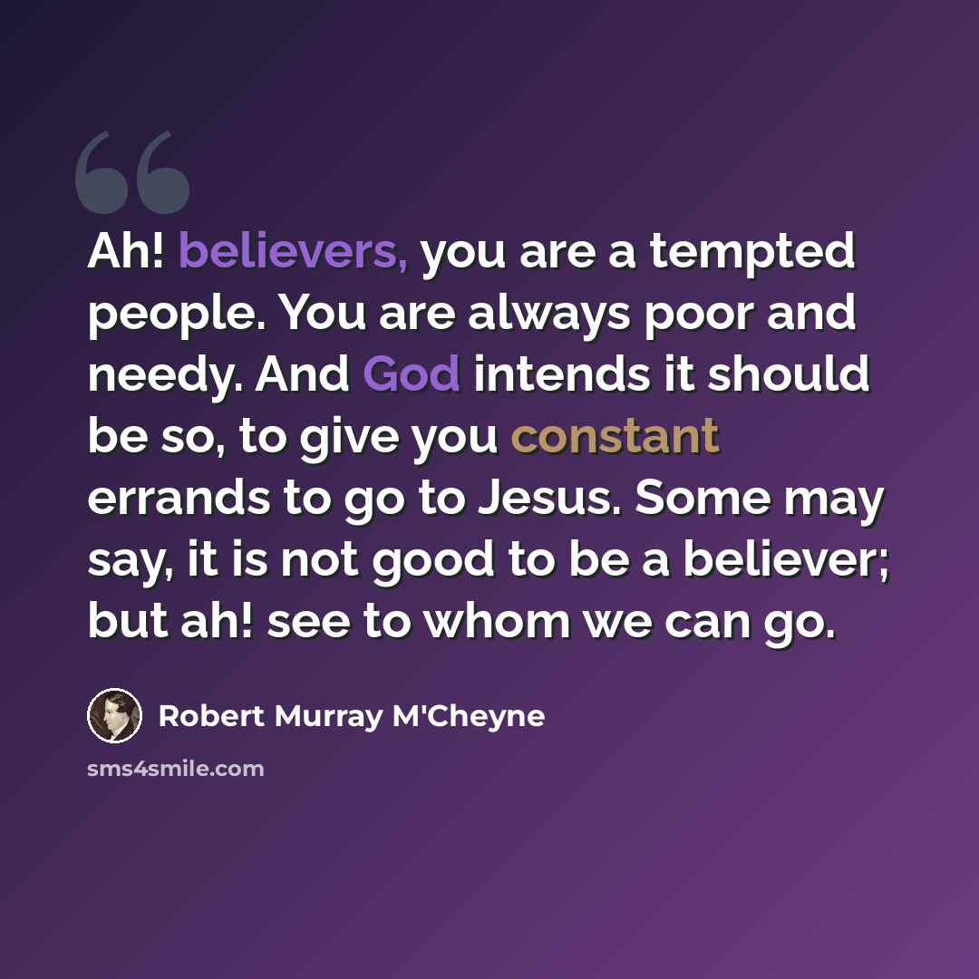 “Ah! believers, you are a tempted people. You are always poor and needy. And God intends it should be so, to give you constant errands to go to Jesus. Some may say, it is not good to be a believer; but ah! see to whom we can go.” quote by Robert Murray M'Cheyne