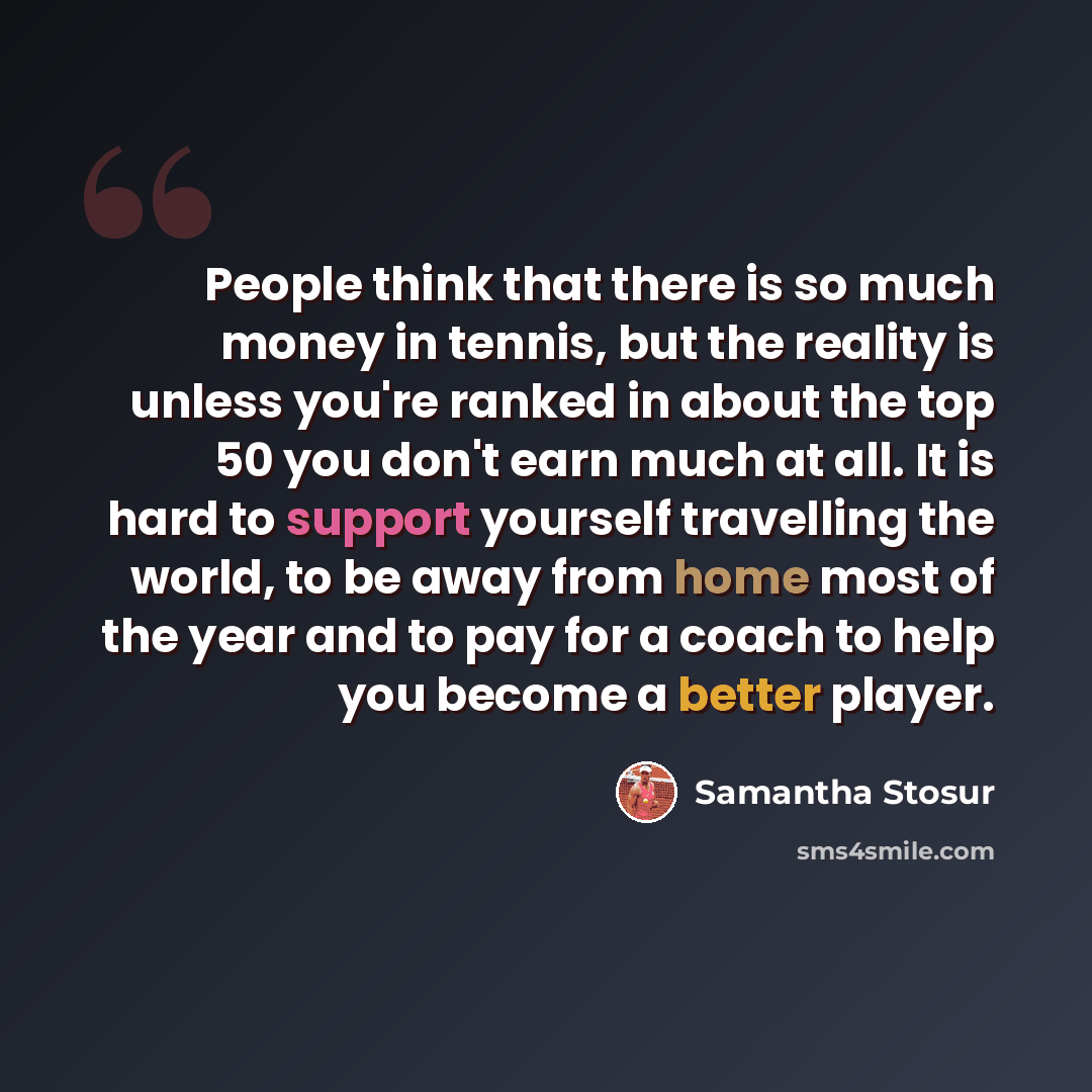 “People think that there is so much money in tennis, but the reality is unless you're ranked in about the top 50 you don't earn much at all. It is hard to support yourself travelling the world, to be away from home most of the year and to pay for a coach to help you become a better player.” quote by Samantha Stosur