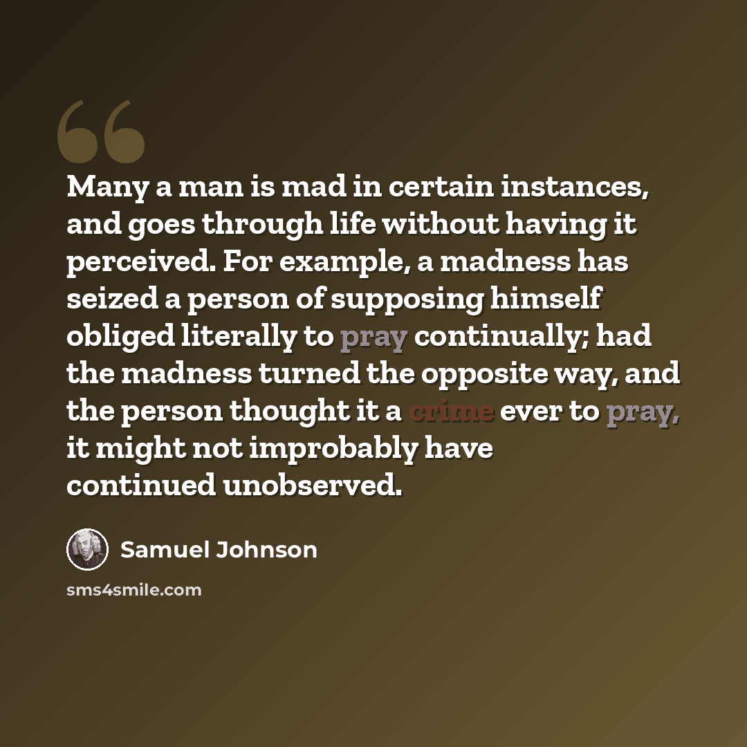 “Many a man is mad in certain instances, and goes through life without having it perceived. For example, a madness has seized a person of supposing himself obliged literally to pray continually; had the madness turned the opposite way, and the person thought it a crime ever to pray, it might not…” quote by Samuel Johnson