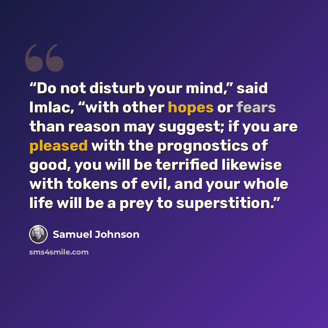 “Do not disturb your mind,” said Imlac, “with other hopes or fears than reason may suggest; if you are pleased with the prognostics of good, you will be terrified likewise with tokens of evil, and your whole life will be a prey to superstition.” quote by Samuel Johnson
