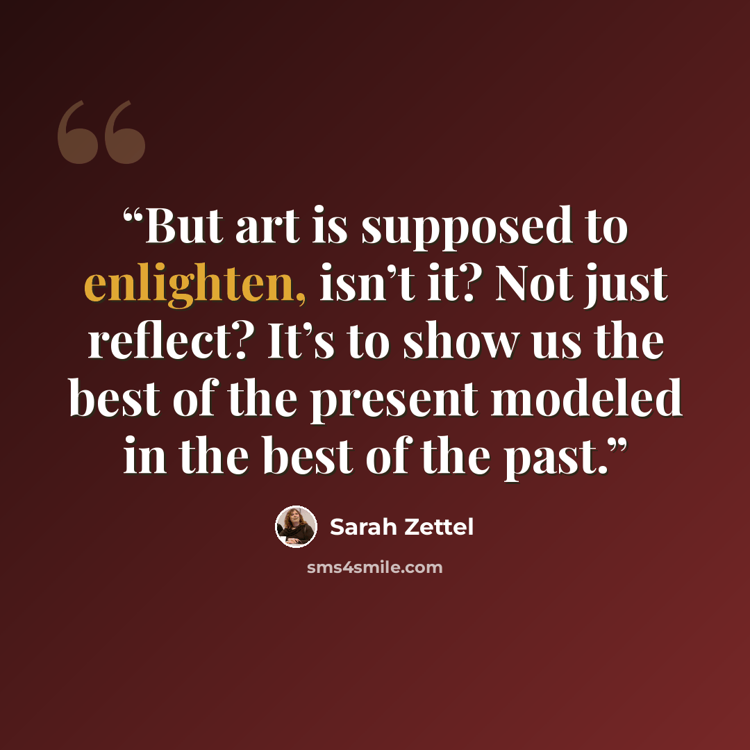 “But art is supposed to enlighten, isn’t it? Not just reflect? It’s to show us the best of the present modeled in the best of the past.” quote by Sarah Zettel