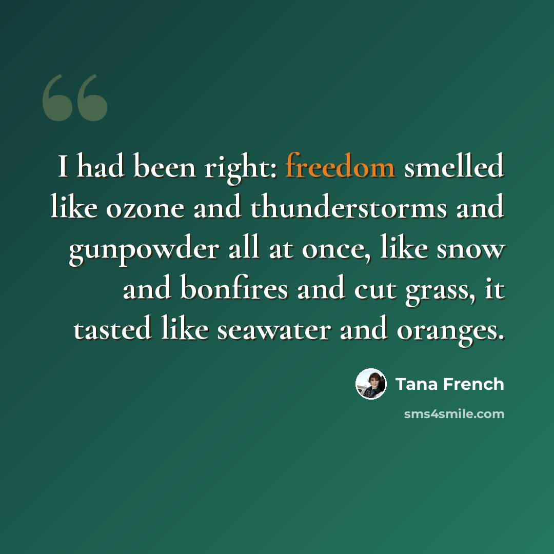 “I had been right: freedom smelled like ozone and thunderstorms and gunpowder all at once, like snow and bonfires and cut grass, it tasted like seawater and oranges.” quote by Tana French