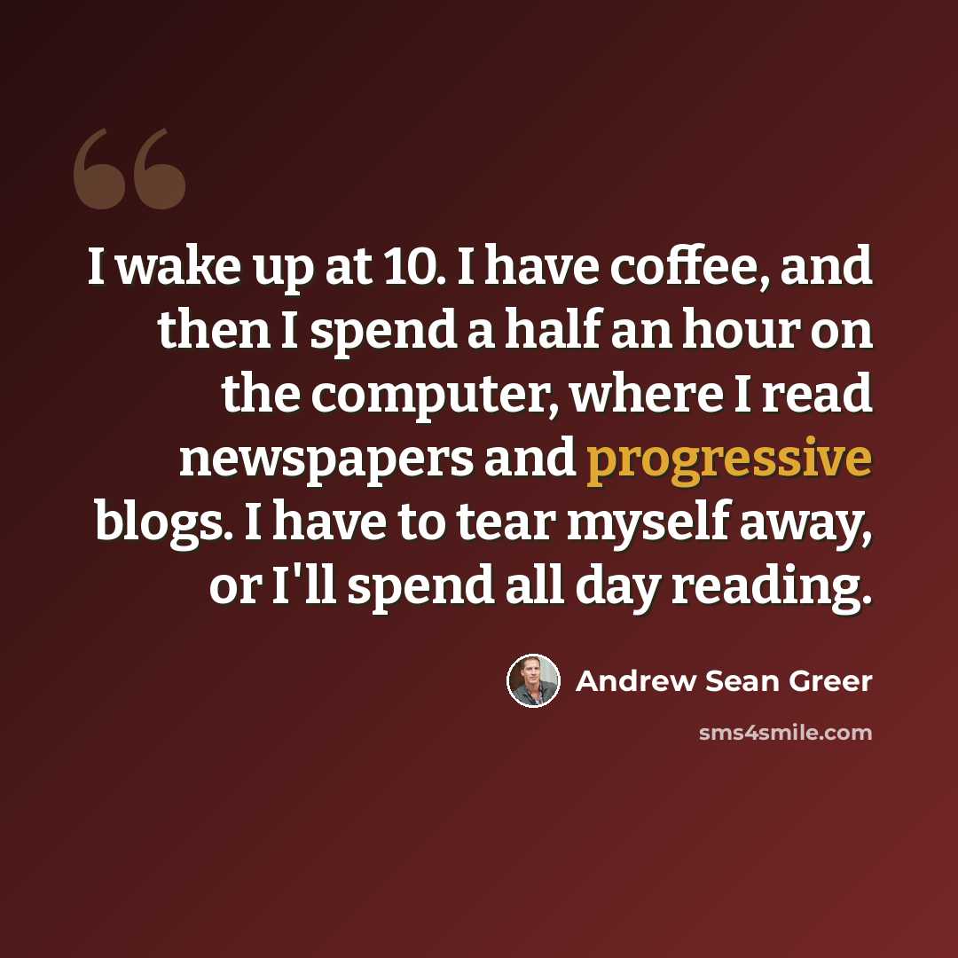 “I wake up at 10. I have coffee, and then I spend a half an hour on the computer, where I read newspapers and progressive blogs. I have to tear myself away, or I'll spend all day reading.” quote by Andrew Sean Greer