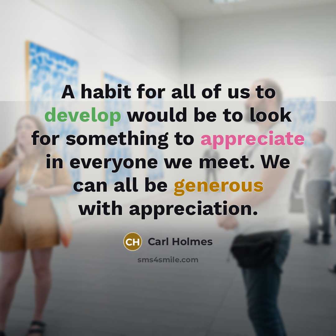 “A habit for all of us to develop would be to look for something to appreciate in everyone we meet. We can all be generous with appreciation.” quote by Carl Holmes