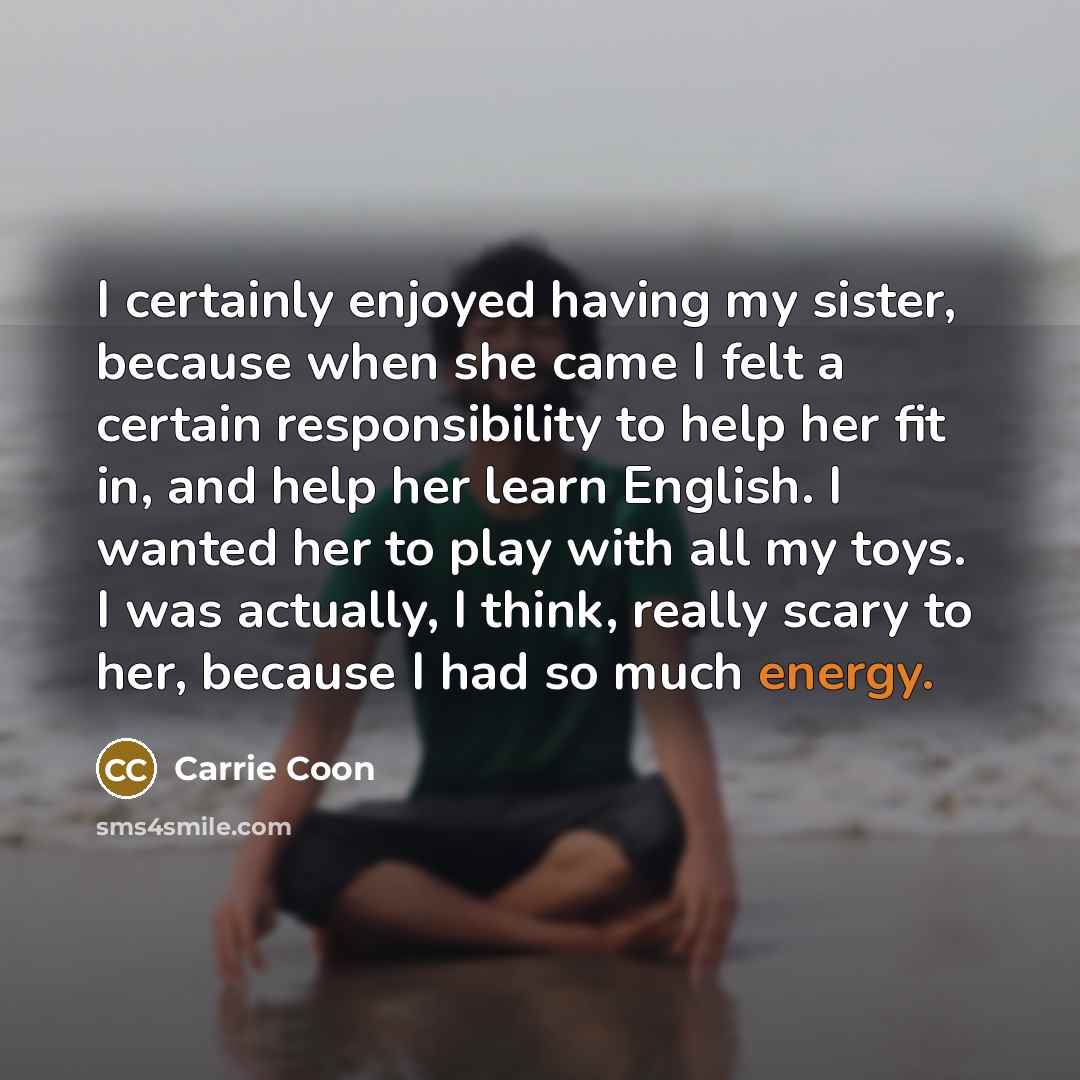 “I certainly enjoyed having my sister, because when she came I felt a certain responsibility to help her fit in, and help her learn English. I wanted her to play with all my toys. I was actually, I think, really scary to her, because I had so much energy.” quote by Carrie Coon