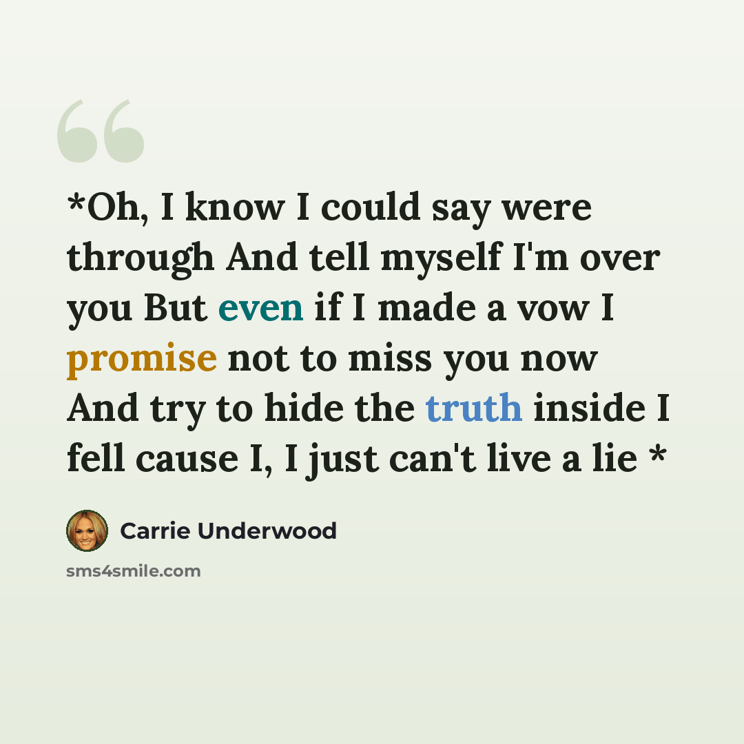 “*Oh, I know I could say were through And tell myself I'm over you But even if I made a vow I promise not to miss you now And try to hide the truth inside I fell cause I, I just can't live a lie *” quote by Carrie Underwood