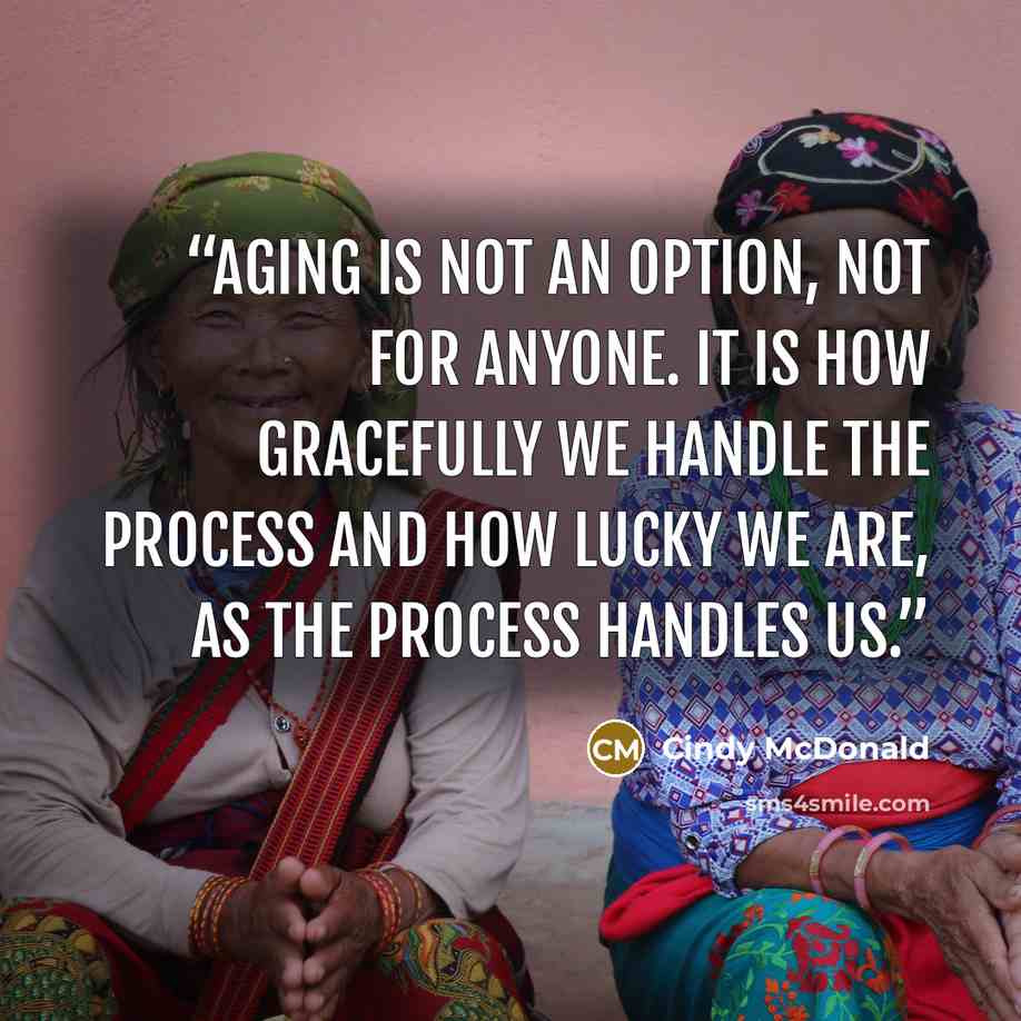 “Aging is not an option, not for anyone. It is how gracefully we handle the process and how lucky we are, as the process handles us.” quote by Cindy McDonald
