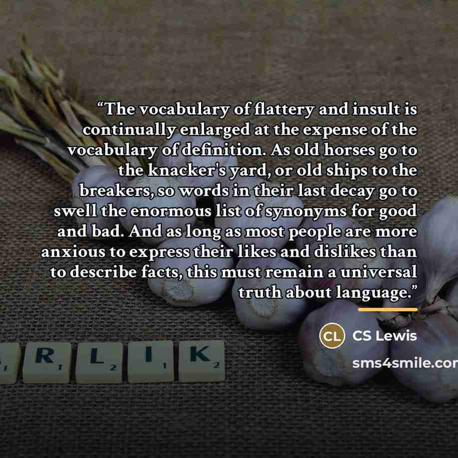 “The vocabulary of flattery and insult is continually enlarged at the expense of the vocabulary of definition. As old horses go to the knacker's yard, or old ships to the breakers, so words in their last decay go to swell the enormous list of synonyms for good and bad. And as long as most people…” quote by CS Lewis