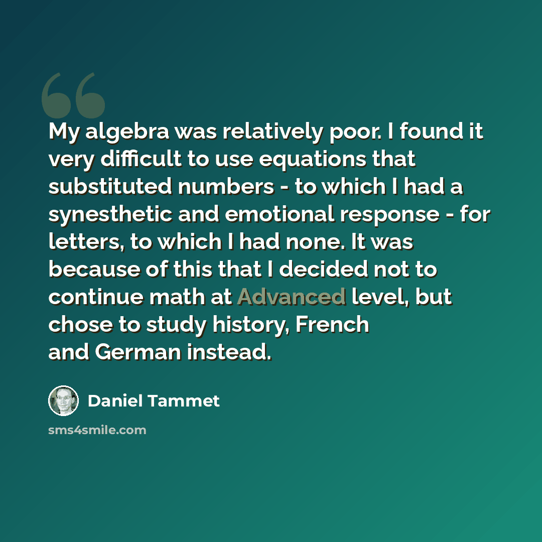 “My algebra was relatively poor. I found it very difficult to use equations that substituted numbers - to which I had a synesthetic and emotional response - for letters, to which I had none. It was because of this that I decided not to continue math at Advanced level, but chose to study history…” quote by Daniel Tammet