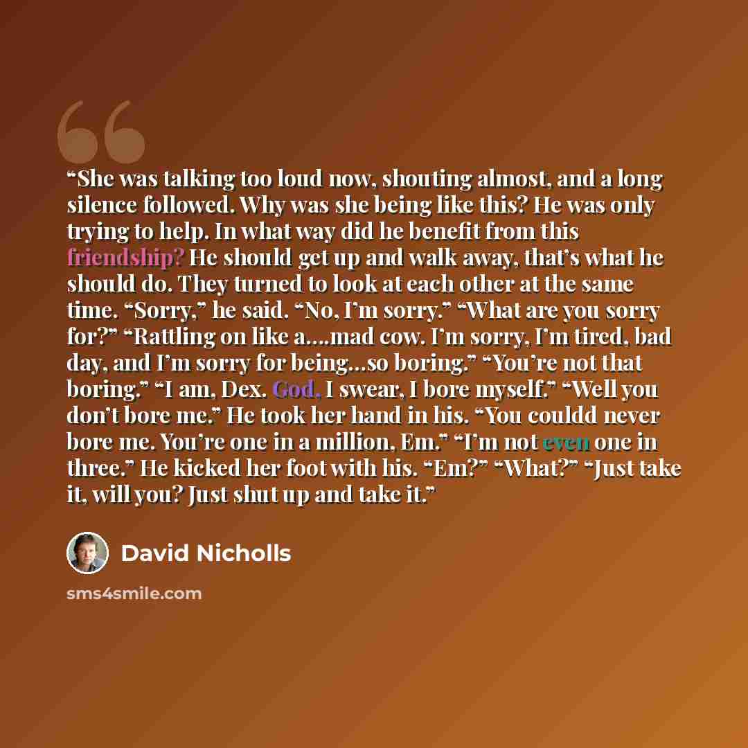 “She was talking too loud now, shouting almost, and a long silence followed. Why was she being like this? He was only trying to help. In what way did he benefit from this friendship? He should get up and walk away, that’s what he should do. They turned to look at each other at the same time…” quote by David Nicholls