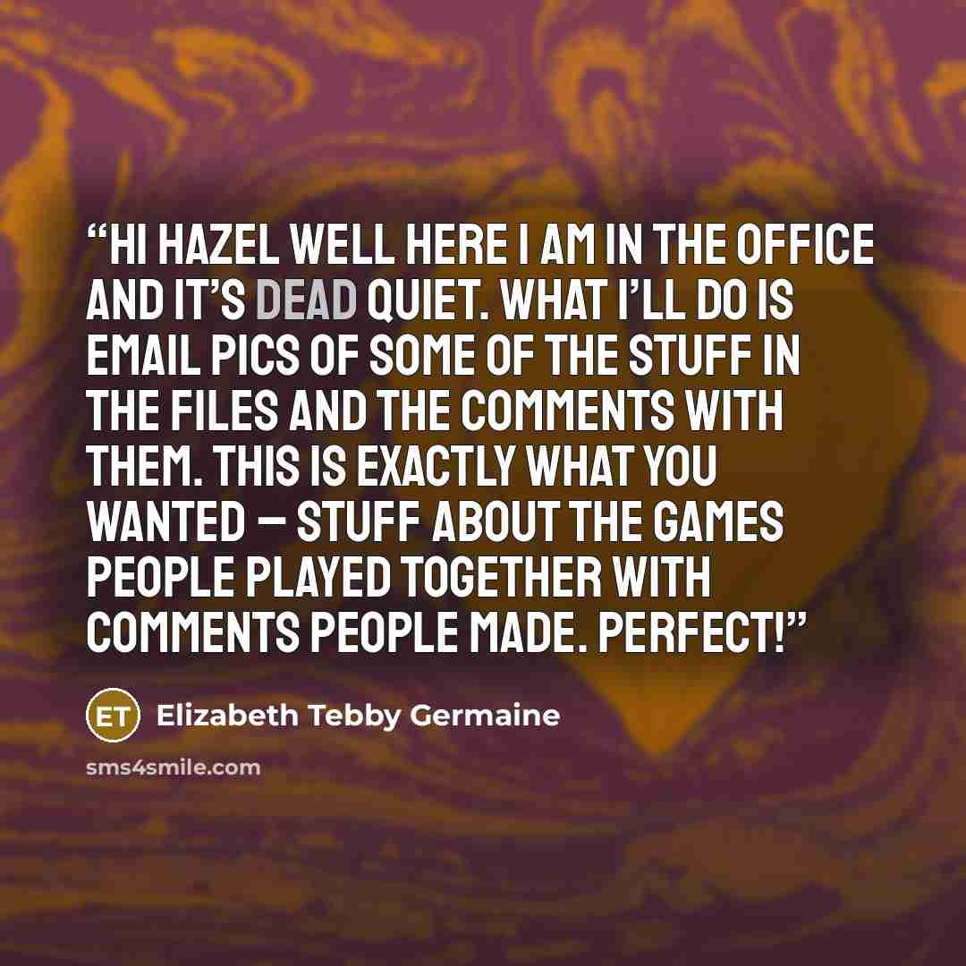 “Hi Hazel Well here I am in the office and it’s dead quiet. What I’ll do is email pics of some of the stuff in the files and the comments with them. This is exactly what you wanted – stuff about the Games people played together with comments people made. Perfect!” quote by Elizabeth Tebby Germaine