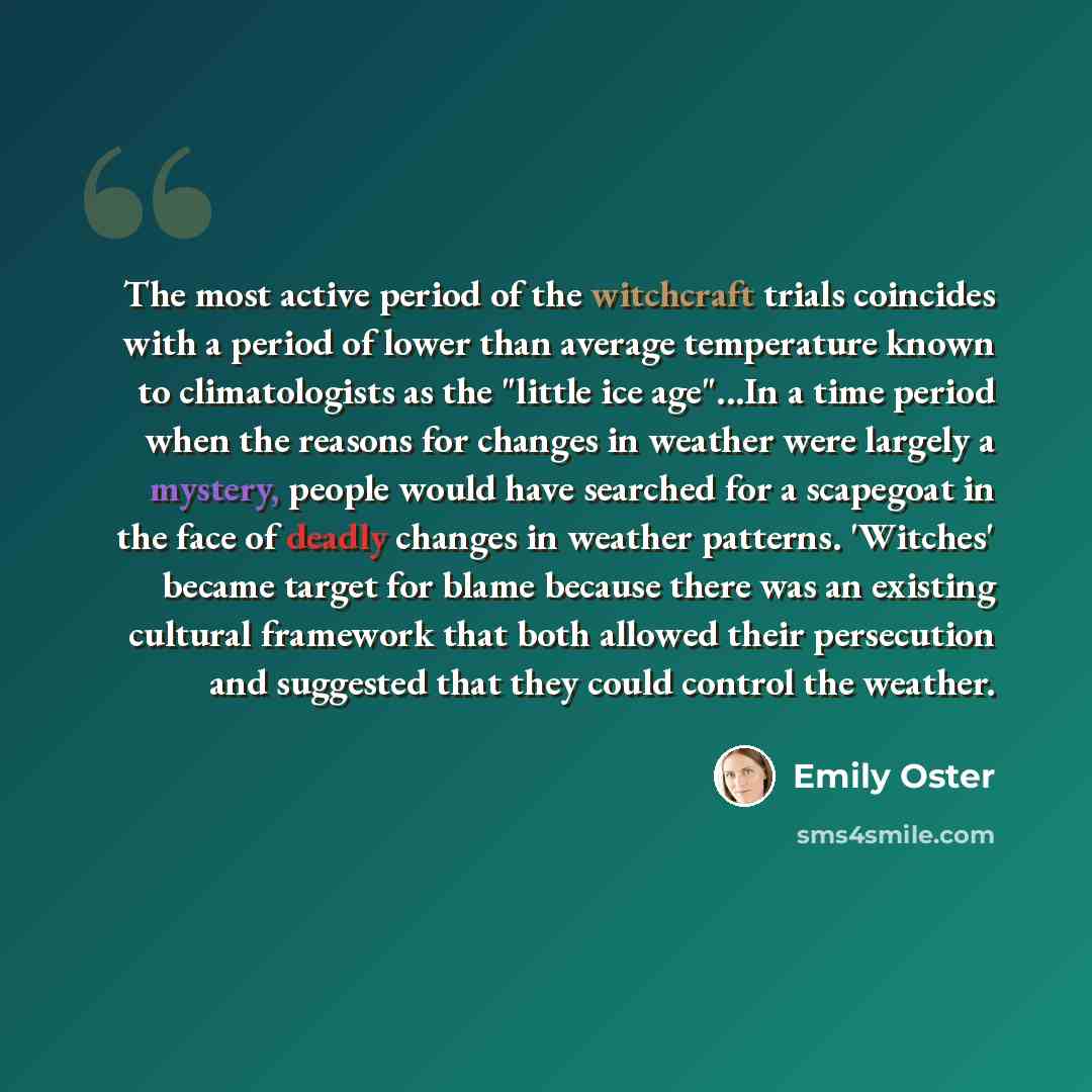 “The most active period of the witchcraft trials coincides with a period of lower than average temperature known to climatologists as the "little ice age"...In a time period when the reasons for changes in weather were largely a mystery, people would have searched for a scapegoat in the face of…” quote by Emily Oster