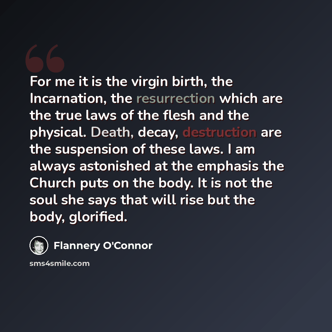 “For me it is the virgin birth, the Incarnation, the resurrection which are the true laws of the flesh and the physical. Death, decay, destruction are the suspension of these laws. I am always astonished at the emphasis the Church puts on the body. It is not the soul she says that will rise but the…” quote by Flannery O'Connor