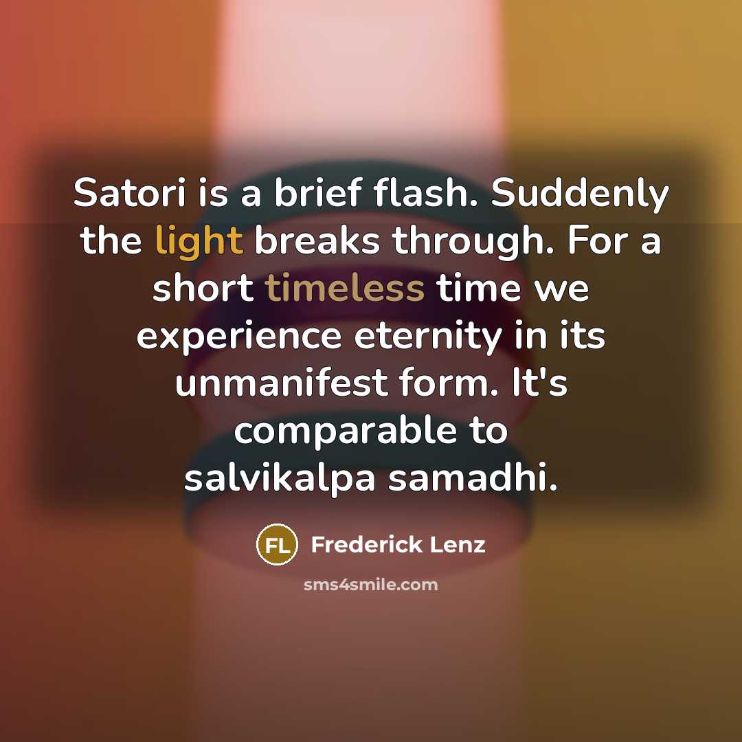 “Satori is a brief flash. Suddenly the light breaks through. For a short timeless time we experience eternity in its unmanifest form. It's comparable to salvikalpa samadhi.” quote by Frederick Lenz