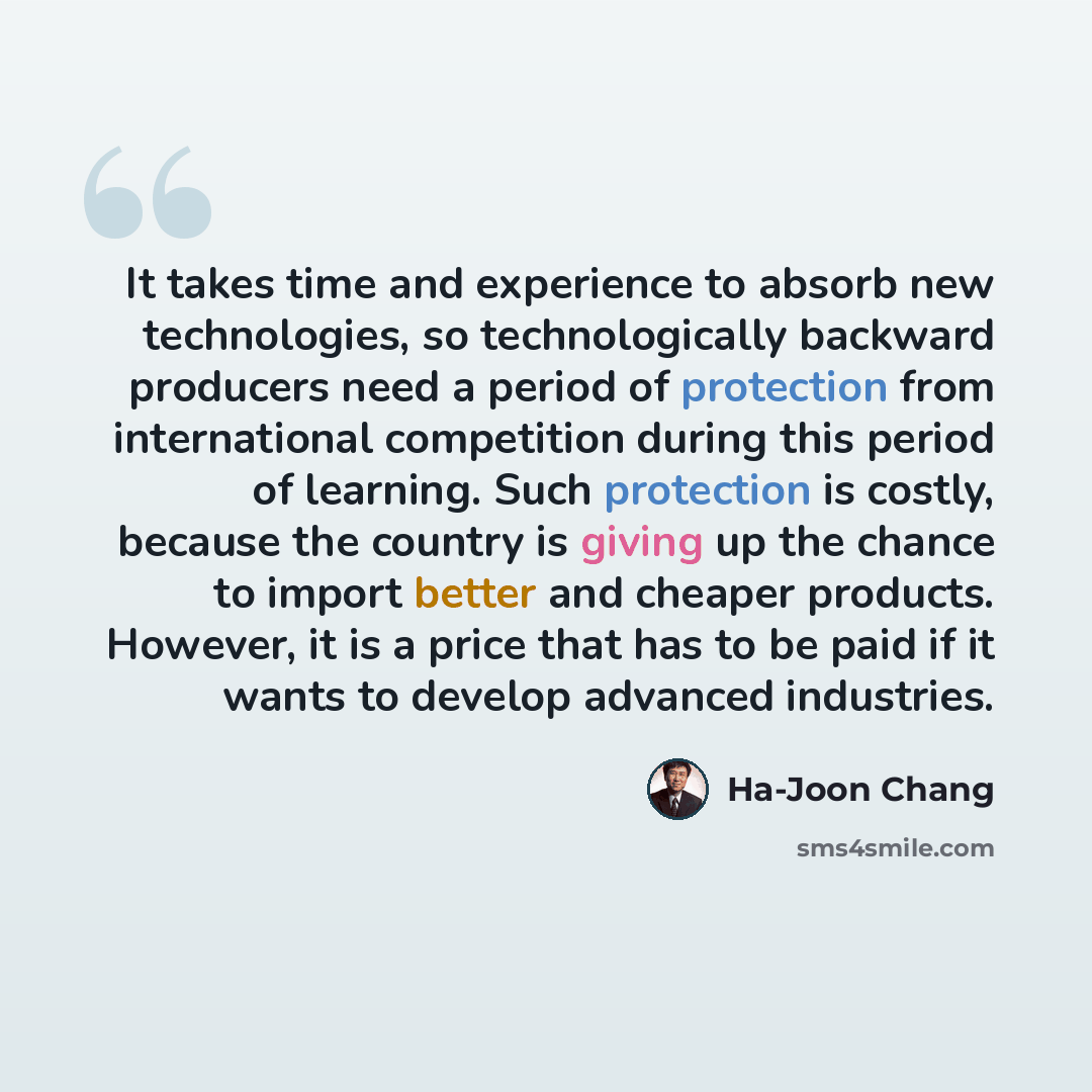 “It takes time and experience to absorb new technologies, so technologically backward producers need a period of protection from international competition during this period of learning. Such protection is costly, because the country is giving up the chance to import better and cheaper products…” quote by Ha-Joon Chang