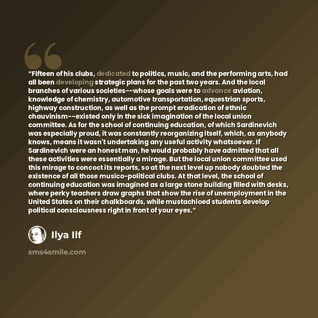 “Fifteen of his clubs, dedicated to politics, music, and the performing arts, had all been developing strategic plans for the past two years. And the local branches of various societies--whose goals were to advance aviation, knowledge of chemistry, automotive transportation, equestrian sports…” quote by Ilya Ilf