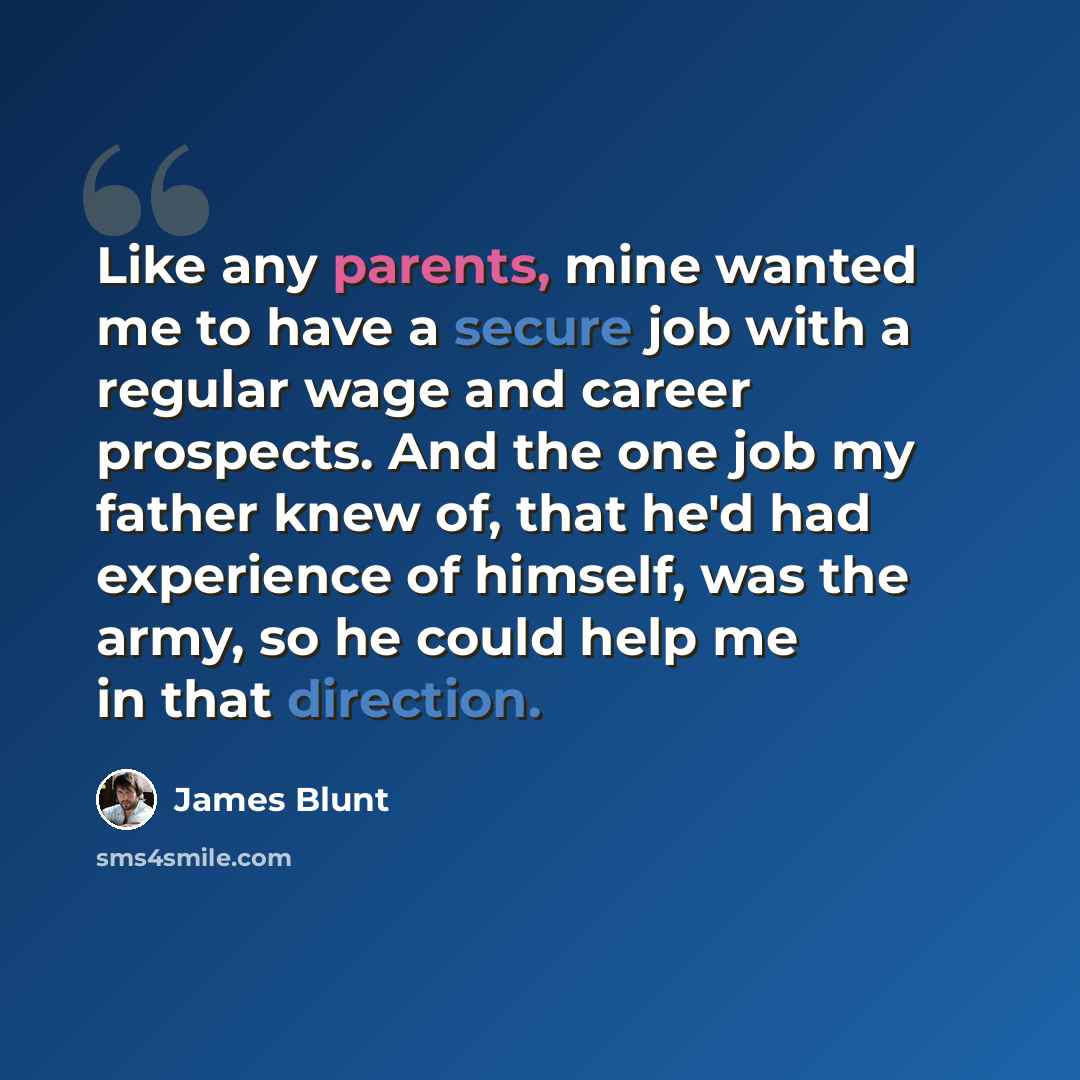 “Like any parents, mine wanted me to have a secure job with a regular wage and career prospects. And the one job my father knew of, that he'd had experience of himself, was the army, so he could help me in that direction.” quote by James Blunt