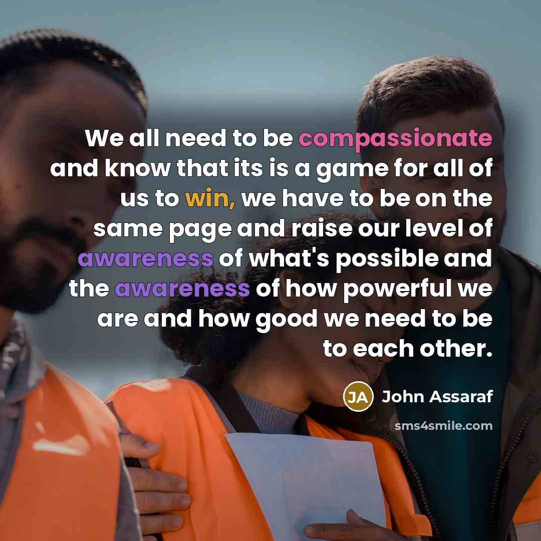 “We all need to be compassionate and know that its is a game for all of us to win, we have to be on the same page and raise our level of awareness of what's possible and the awareness of how powerful we are and how good we need to be to each other.” quote by John Assaraf