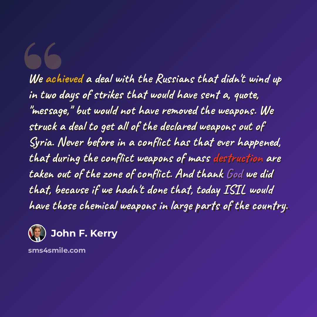 “We achieved a deal with the Russians that didn't wind up in two days of strikes that would have sent a, quote, "message," but would not have removed the weapons. We struck a deal to get all of the declared weapons out of Syria. Never before in a conflict has that ever happened, that during the…” quote by John F. Kerry