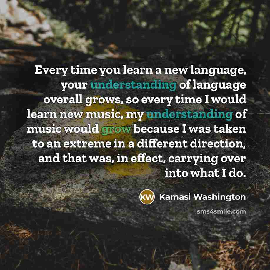 “Every time you learn a new language, your understanding of language overall grows, so every time I would learn new music, my understanding of music would grow because I was taken to an extreme in a different direction, and that was, in effect, carrying over into what I do.” quote by Kamasi Washington