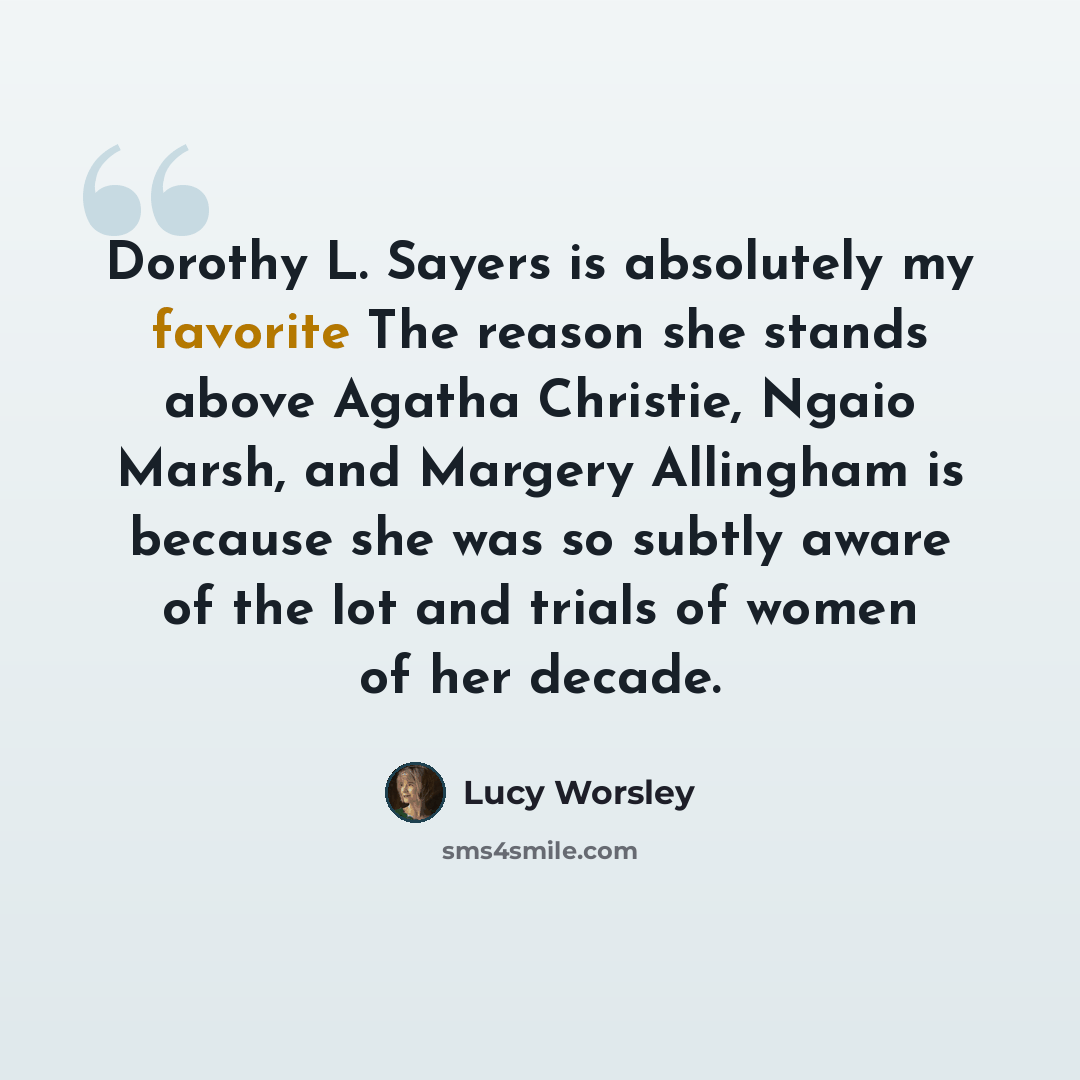 “Dorothy L. Sayers is absolutely my favorite The reason she stands above Agatha Christie, Ngaio Marsh, and Margery Allingham is because she was so subtly aware of the lot and trials of women of her decade.” quote by Lucy Worsley