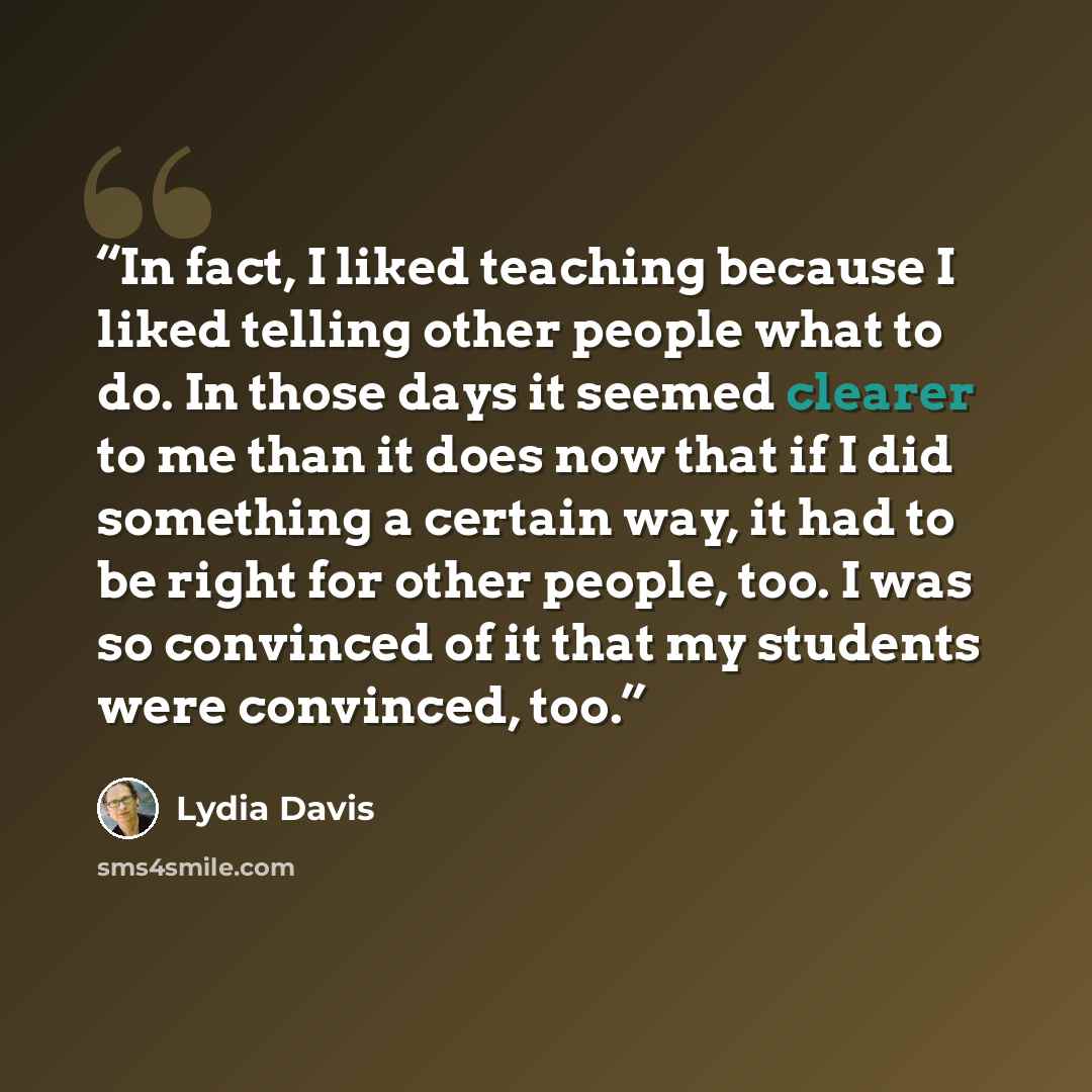 “In fact, I liked teaching because I liked telling other people what to do. In those days it seemed clearer to me than it does now that if I did something a certain way, it had to be right for other people, too. I was so convinced of it that my students were convinced, too.” quote by Lydia Davis